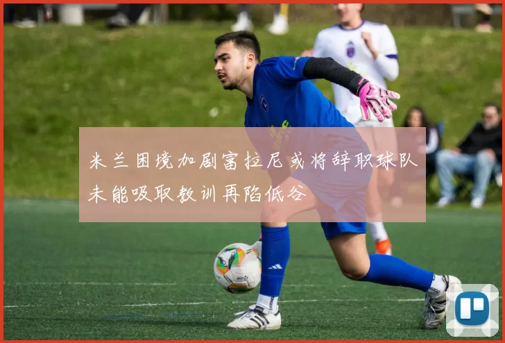 米兰困境加剧富拉尼或将辞职球队未能吸取教训再陷低谷