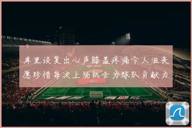 库里谈复出心声膝盖疼痛令人沮丧愿珍惜每次上场机会为球队贡献力量