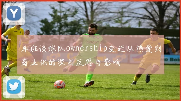 库班谈球队ownership变迁从热爱到商业化的深刻反思与影响