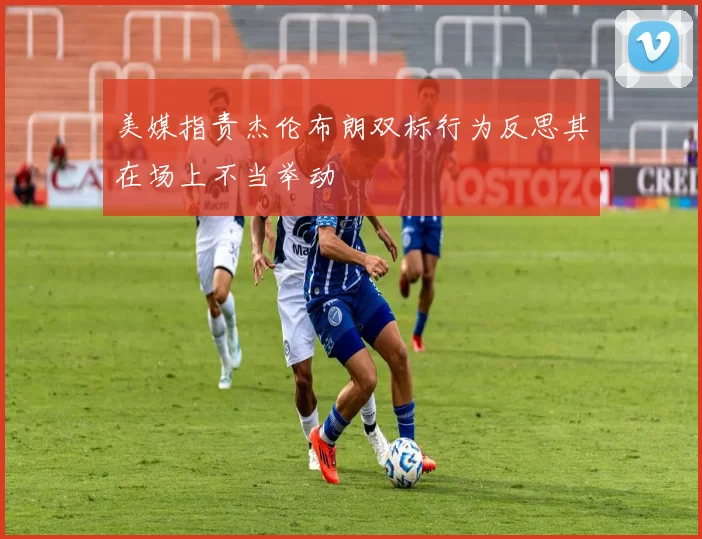 美媒指责杰伦布朗双标行为反思其在场上不当举动