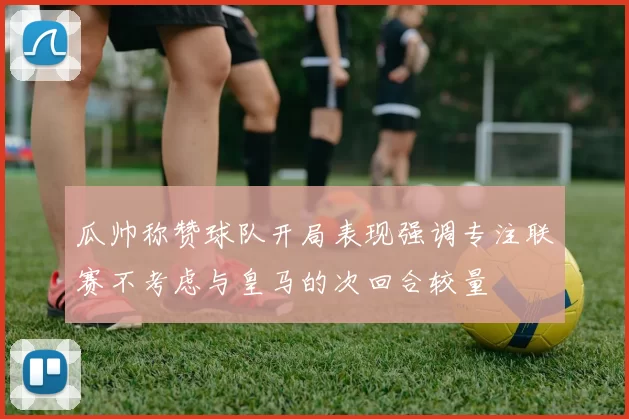 瓜帅称赞球队开局表现强调专注联赛不考虑与皇马的次回合较量
