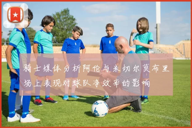 骑士媒体分析阿伦与米切尔莫布里场上表现对球队净效率的影响