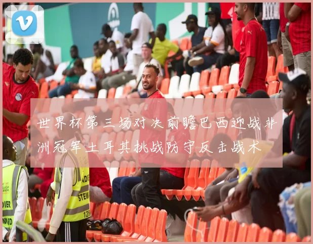 世界杯第三场对决前瞻巴西迎战非洲冠军土耳其挑战防守反击战术