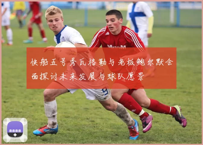 快船五号秀瓦格勒与老板鲍尔默会面探讨未来发展与球队愿景
