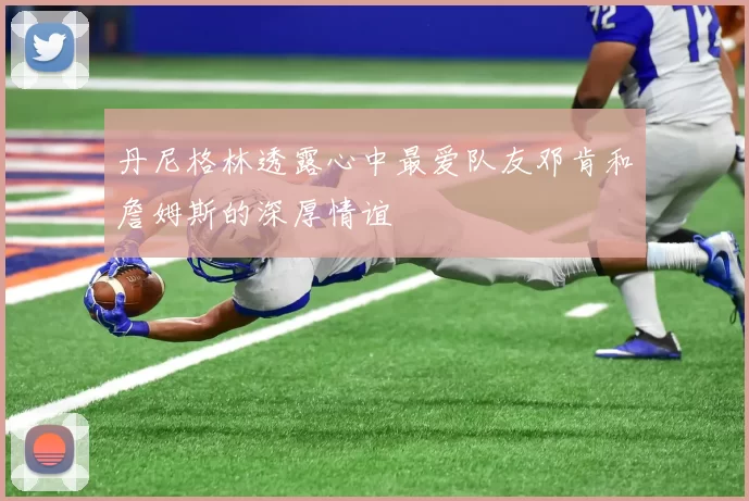 丹尼格林透露心中最爱队友邓肯和詹姆斯的深厚情谊