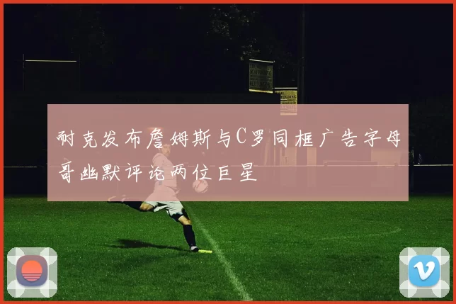 耐克发布詹姆斯与C罗同框广告字母哥幽默评论两位巨星