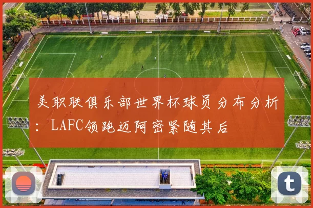 美职联俱乐部世界杯球员分布分析：LAFC领跑迈阿密紧随其后