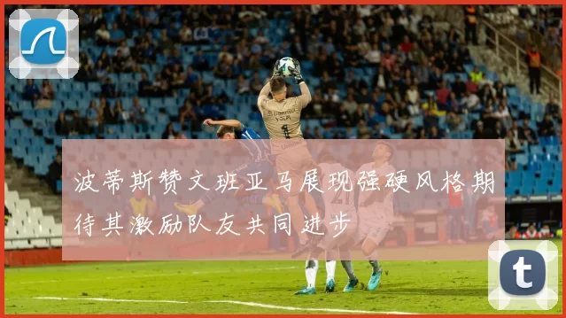 波蒂斯赞文班亚马展现强硬风格期待其激励队友共同进步