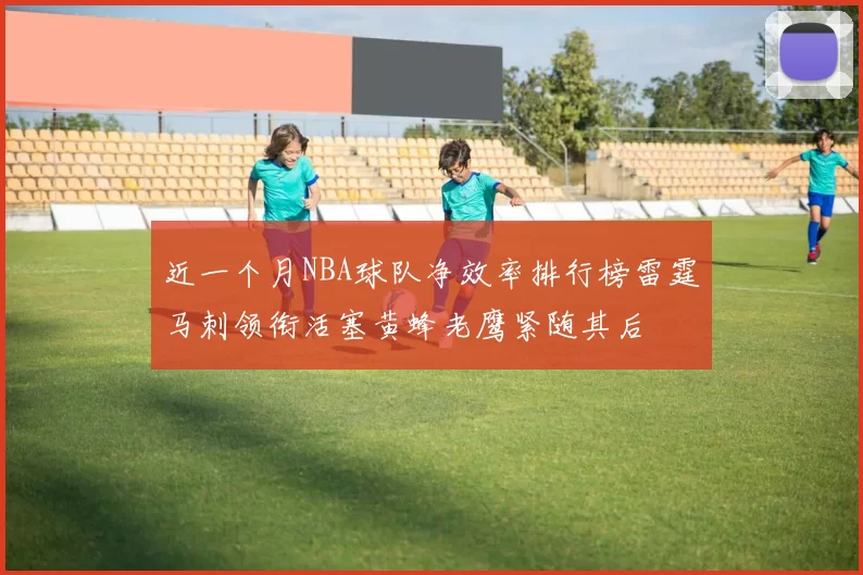 近一个月NBA球队净效率排行榜雷霆马刺领衔活塞黄蜂老鹰紧随其后