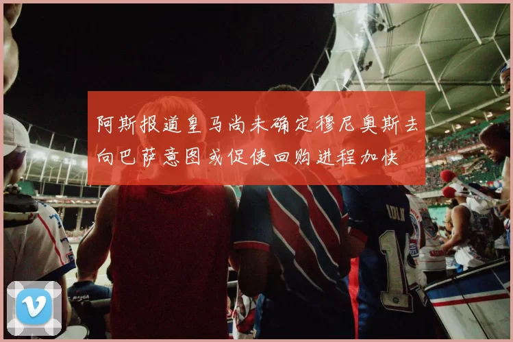 阿斯报道皇马尚未确定穆尼奥斯去向巴萨意图或促使回购进程加快