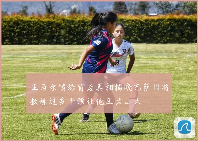 亚马尔愤怒背后真相揭晓巴萨门将教练过多干预让他压力山大
