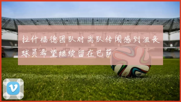 拉什福德团队对离队传闻感到沮丧球员希望继续留在巴萨