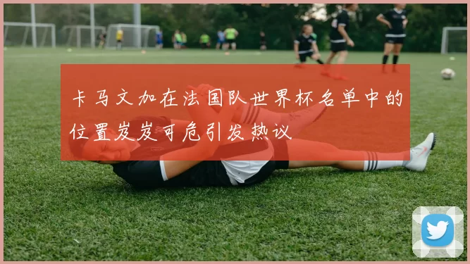 卡马文加在法国队世界杯名单中的位置岌岌可危引发热议