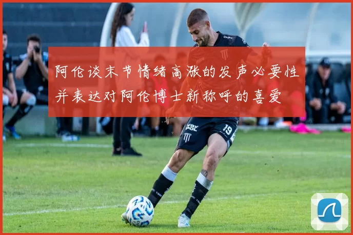阿伦谈末节情绪高涨的发声必要性并表达对阿伦博士新称呼的喜爱