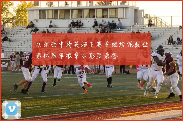 切尔西申请英超下赛季继续佩戴世俱杯冠军徽章以彰显荣誉