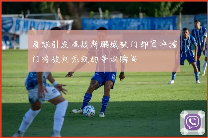 角球引发混战新鹏城破门却因冲撞门将被判无效的争议瞬间