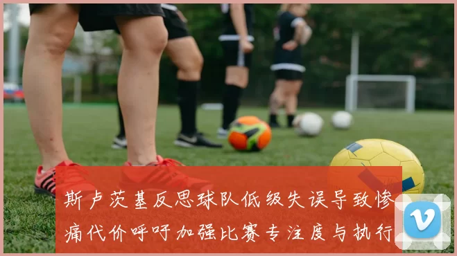 斯卢茨基反思球队低级失误导致惨痛代价呼吁加强比赛专注度与执行力