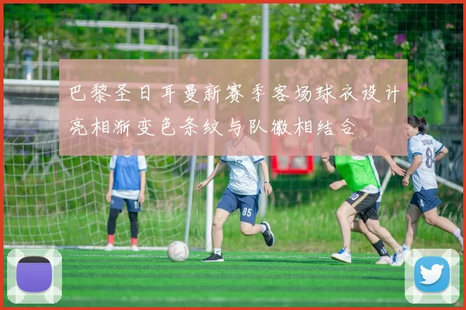 巴黎圣日耳曼新赛季客场球衣设计亮相渐变色条纹与队徽相结合