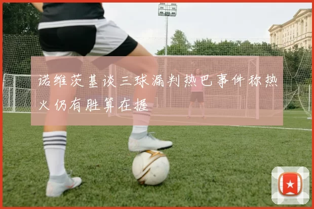 诺维茨基谈三球漏判热巴事件称热火仍有胜算在握