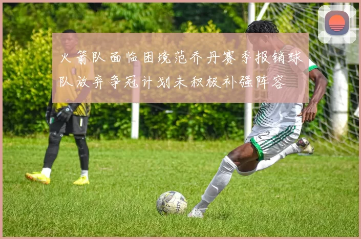 火箭队面临困境范乔丹赛季报销球队放弃争冠计划未积极补强阵容