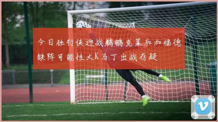 今日独行侠迎战鹈鹕克莱和加福德缺阵可能性大K马丁出战存疑