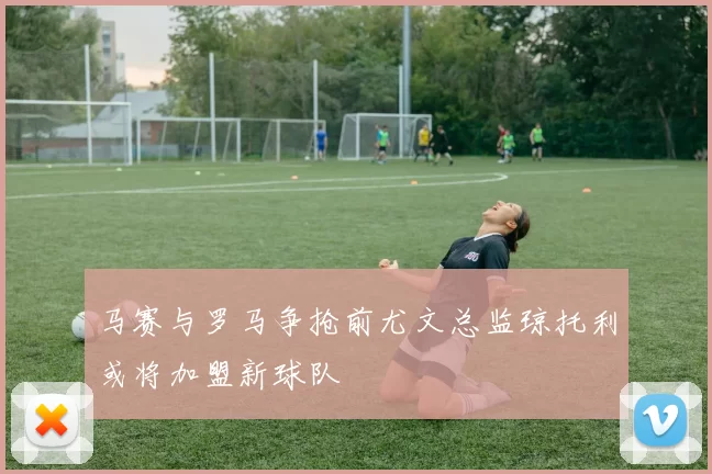 马赛与罗马争抢前尤文总监琼托利或将加盟新球队