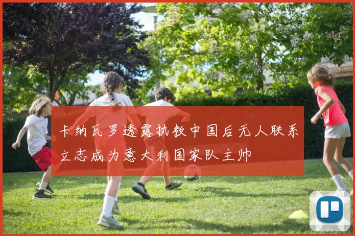 卡纳瓦罗透露执教中国后无人联系立志成为意大利国家队主帅