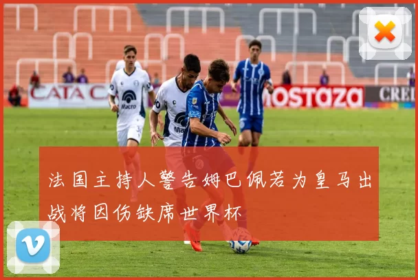 法国主持人警告姆巴佩若为皇马出战将因伤缺席世界杯