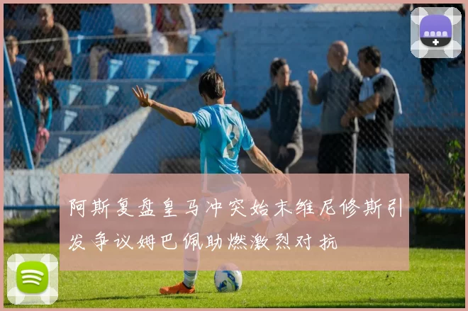 阿斯复盘皇马冲突始末维尼修斯引发争议姆巴佩助燃激烈对抗